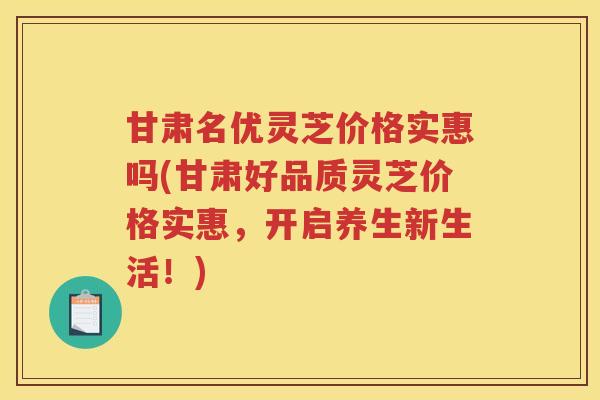 甘肃名优灵芝价格实惠吗(甘肃好品质灵芝价格实惠，开启养生新生活！)
