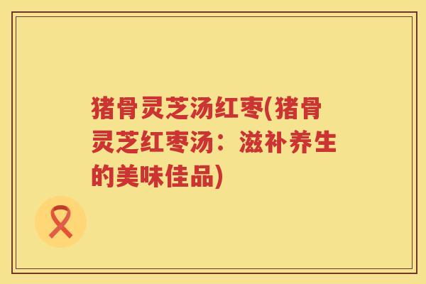 猪骨灵芝汤红枣(猪骨灵芝红枣汤：滋补养生的美味佳品)