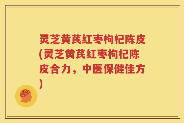 灵芝黄芪红枣枸杞陈皮(灵芝黄芪红枣枸杞陈皮合力，中医保健佳方)