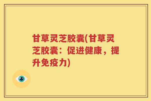 甘草灵芝胶囊(甘草灵芝胶囊：促进健康，提升免疫力)