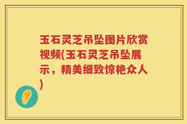 玉石灵芝吊坠图片欣赏视频(玉石灵芝吊坠展示，精美细致惊艳众人)