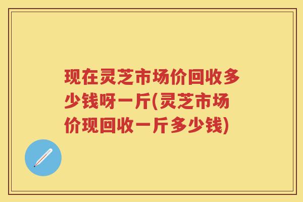 现在灵芝市场价回收多少钱呀一斤(灵芝市场价现回收一斤多少钱)