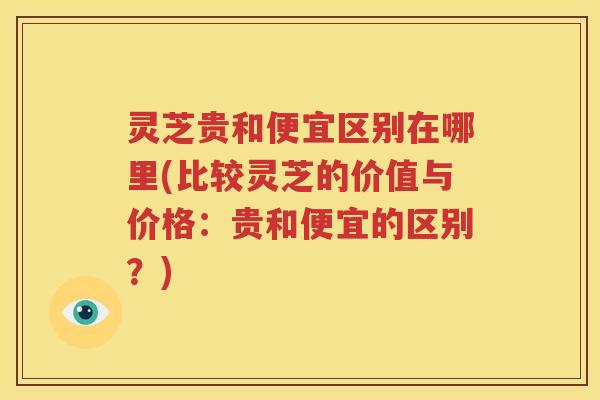 灵芝贵和便宜区别在哪里(比较灵芝的价值与价格：贵和便宜的区别？)