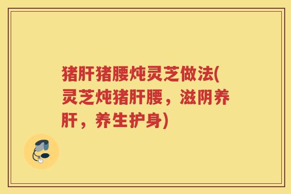 猪猪腰炖灵芝做法(灵芝炖猪腰，滋阴养，养生护身)