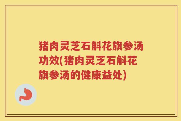 猪肉灵芝石斛花旗参汤功效(猪肉灵芝石斛花旗参汤的健康益处)