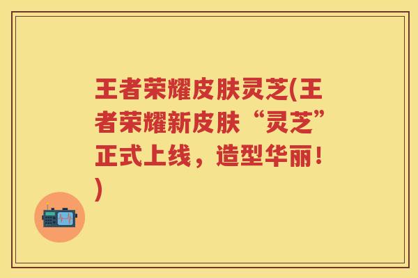 王者荣耀皮肤灵芝(王者荣耀新皮肤“灵芝”正式上线，造型华丽！)