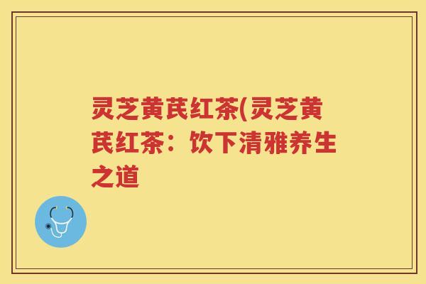 灵芝黄芪红茶(灵芝黄芪红茶：饮下清雅养生之道
