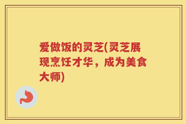 爱做饭的灵芝(灵芝展现烹饪才华,成为美食大师) 爱做饭的灵芝(灵芝展现烹饪才华,成为美食大师)