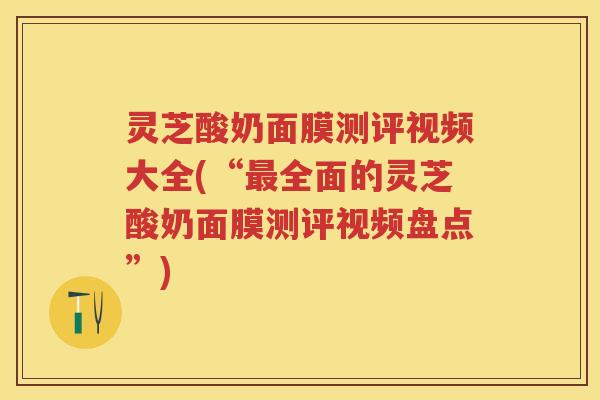 灵芝酸奶面膜测评视频大全(“最全面的灵芝酸奶面膜测评视频盘点”)