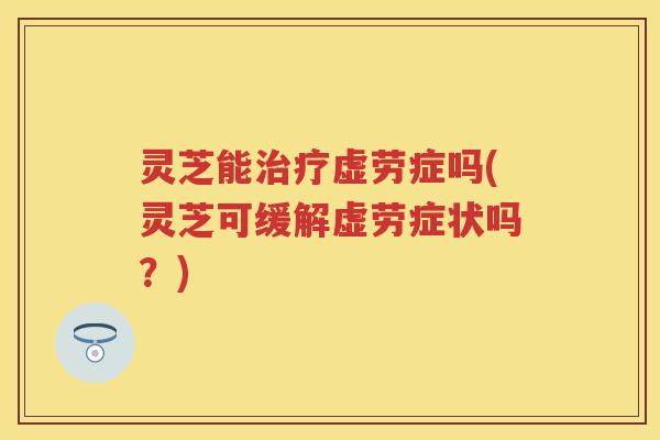 灵芝能治疗虚劳症吗(灵芝可缓解虚劳症状吗？)