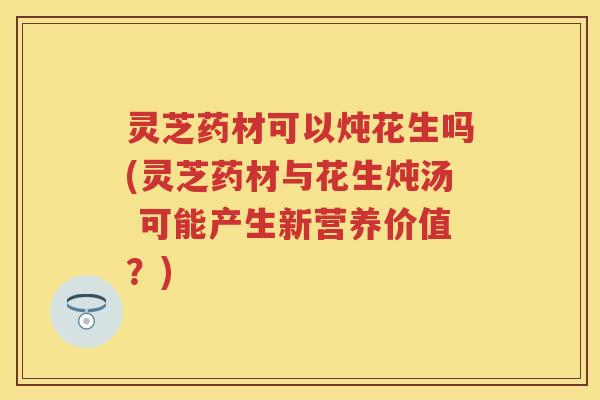 灵芝药材可以炖花生吗(灵芝药材与花生炖汤 可能产生新营养价值？)