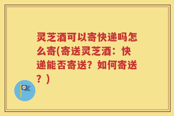 灵芝酒可以寄快递吗怎么寄(寄送灵芝酒：快递能否寄送？如何寄送？)