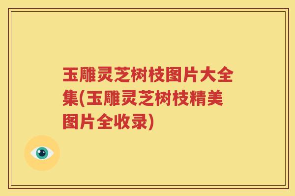 玉雕灵芝树枝图片大全集(玉雕灵芝树枝精美图片全收录)