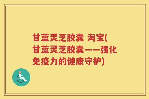 甘蓝灵芝胶囊 淘宝(甘蓝灵芝胶囊——强化免疫力的健康守护)