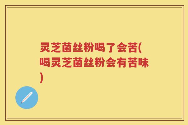 灵芝菌丝粉喝了会苦(喝灵芝菌丝粉会有苦味)