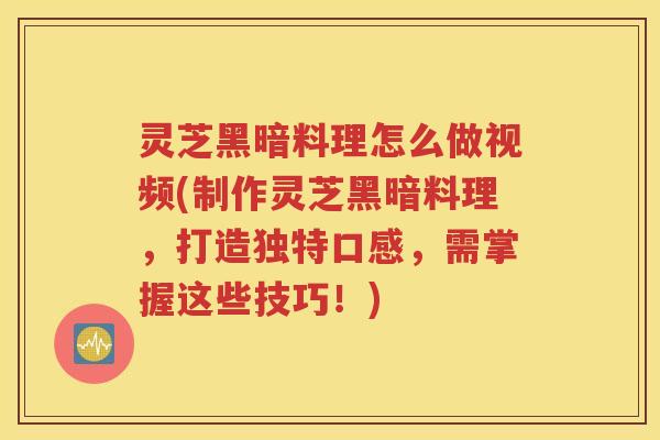 灵芝黑暗料理怎么做视频(制作灵芝黑暗料理，打造独特口感，需掌握这些技巧！)
