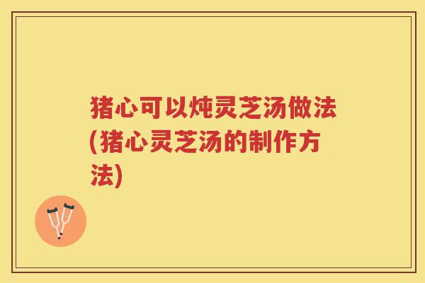 猪心可以炖灵芝汤做法(猪心灵芝汤的制作方法)