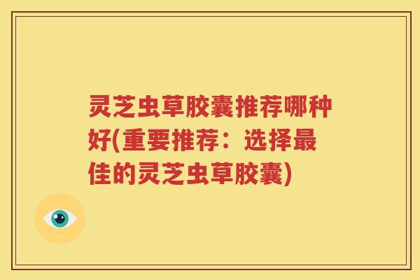 灵芝虫草胶囊推荐哪种好(重要推荐：选择最佳的灵芝虫草胶囊)