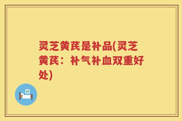 灵芝黄芪是补品(灵芝黄芪：补气补血双重好处)