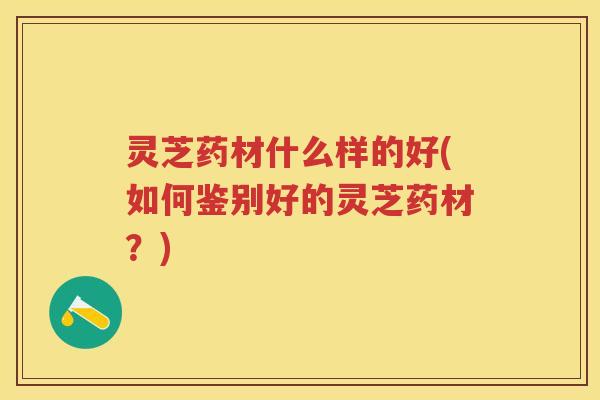 灵芝药材什么样的好(如何鉴别好的灵芝药材？)