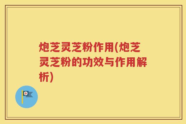 炮芝灵芝粉作用(炮芝灵芝粉的功效与作用解析)