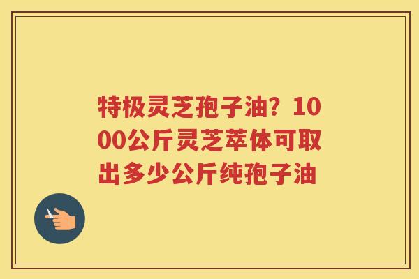 特极灵芝孢子油?1000公斤灵芝萃体可取出多少公斤纯孢子油 特极灵芝孢子油?1000公斤灵芝萃体可取出多少公斤纯孢子油
