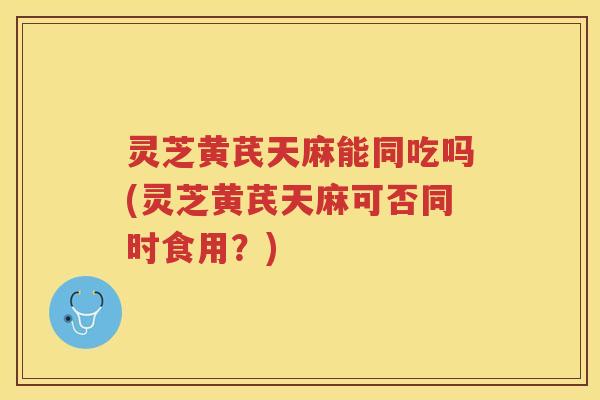 灵芝黄芪天麻能同吃吗(灵芝黄芪天麻可否同时食用？)