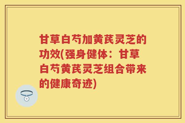 甘草白芍加黄芪灵芝的功效(强身健体:甘草白芍黄芪灵芝组合带来的健康奇迹) 甘草白芍加黄芪灵芝的功效(强身健体:甘草白芍黄芪灵芝组合带来的健康奇迹)