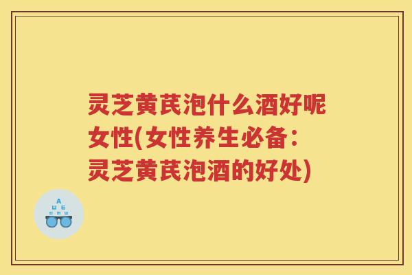 灵芝黄芪泡什么酒好呢女性(女性养生必备：灵芝黄芪泡酒的好处)
