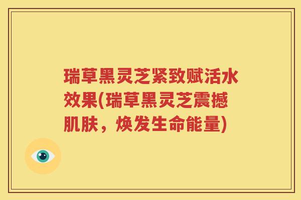 瑞草黑灵芝紧致赋活水效果(瑞草黑灵芝震撼，焕发生命能量)