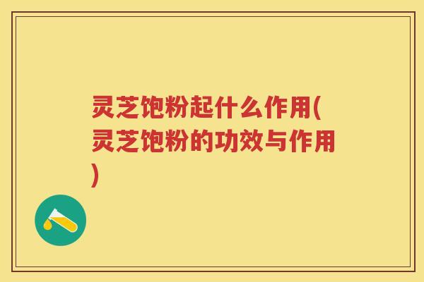 灵芝饱粉起什么作用(灵芝饱粉的功效与作用)