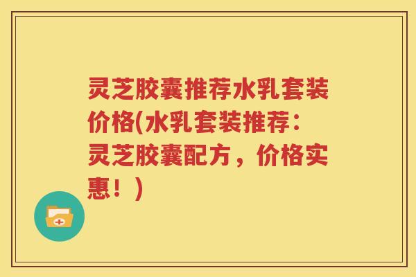 灵芝胶囊推荐水乳套装价格(水乳套装推荐：灵芝胶囊配方，价格实惠！)