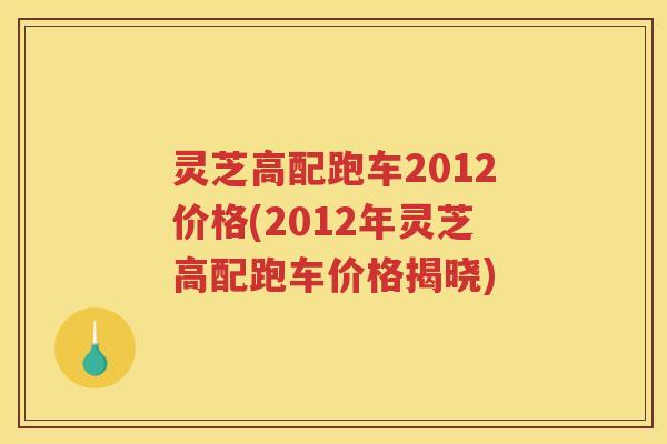 灵芝高配跑车2012价格(2012年灵芝高配跑车价格揭晓)