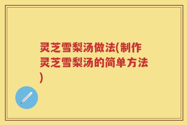 灵芝雪梨汤做法(制作灵芝雪梨汤的简单方法)
