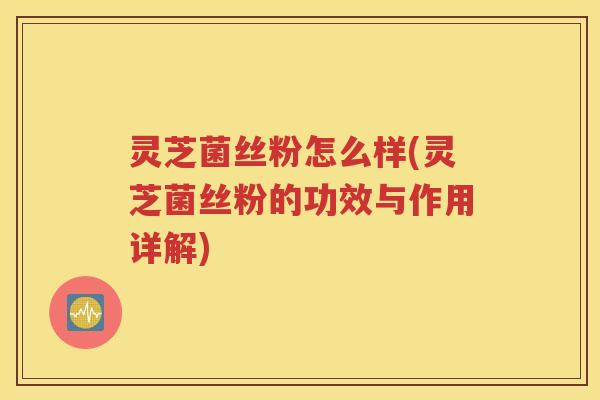 灵芝菌丝粉怎么样(灵芝菌丝粉的功效与作用详解)