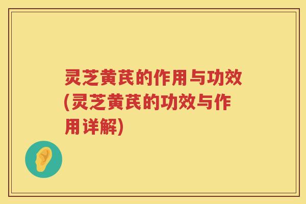 灵芝黄芪的作用与功效(灵芝黄芪的功效与作用详解)
