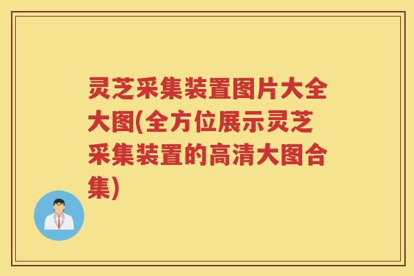 灵芝采集装置图片大全大图(全方位展示灵芝采集装置的高清大图合集)