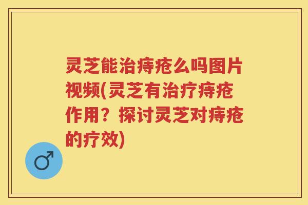 灵芝能治痔疮么吗图片视频(灵芝有治疗痔疮作用？探讨灵芝对痔疮的疗效)