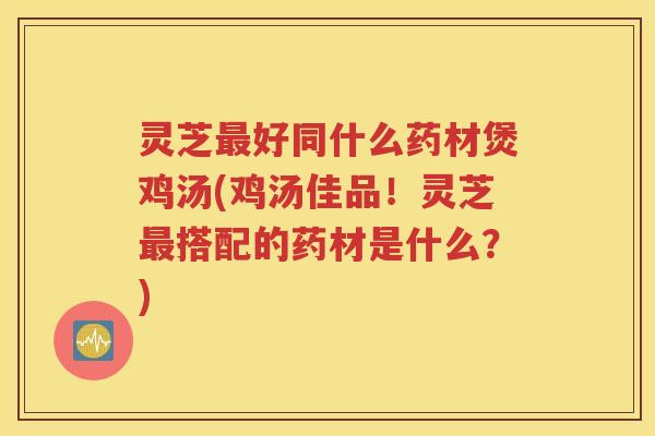 灵芝最好同什么药材煲鸡汤(鸡汤佳品！灵芝最搭配的药材是什么？)