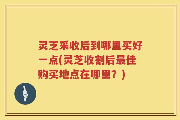 灵芝采收后到哪里买好一点(灵芝收割后佳购买地点在哪里?) 灵芝采收后到哪里买好一点(灵芝收割后佳购买地点在哪里?)