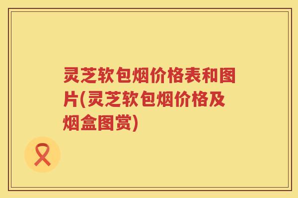 灵芝软包烟价格表和图片(灵芝软包烟价格及烟盒图赏)