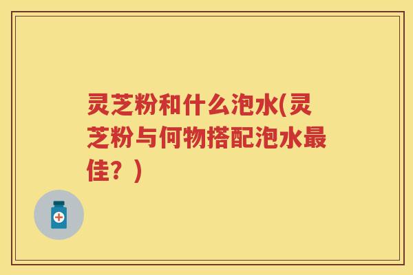 灵芝粉和什么泡水(灵芝粉与何物搭配泡水最佳？)