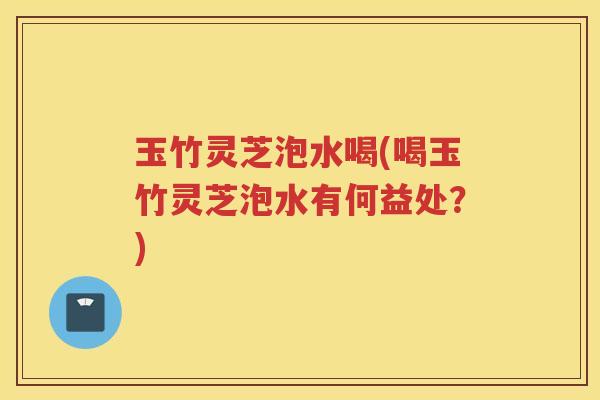 玉竹灵芝泡水喝(喝玉竹灵芝泡水有何益处？)