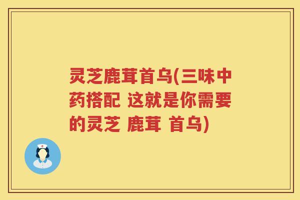 灵芝鹿茸首乌(三味中药搭配 这就是你需要的灵芝 鹿茸 首乌)