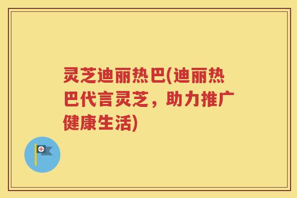 灵芝迪丽热巴(迪丽热巴代言灵芝，助力推广健康生活)