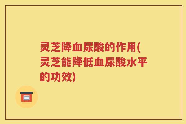 灵芝降血尿酸的作用(灵芝能降低血尿酸水平的功效)