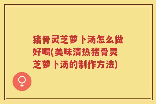 猪骨灵芝萝卜汤怎么做好喝(美味清热猪骨灵芝萝卜汤的制作方法)