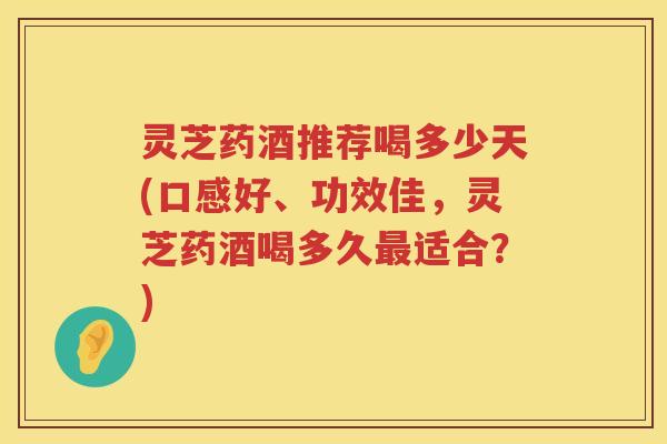 灵芝药酒推荐喝多少天(口感好、功效佳，灵芝药酒喝多久最适合？)