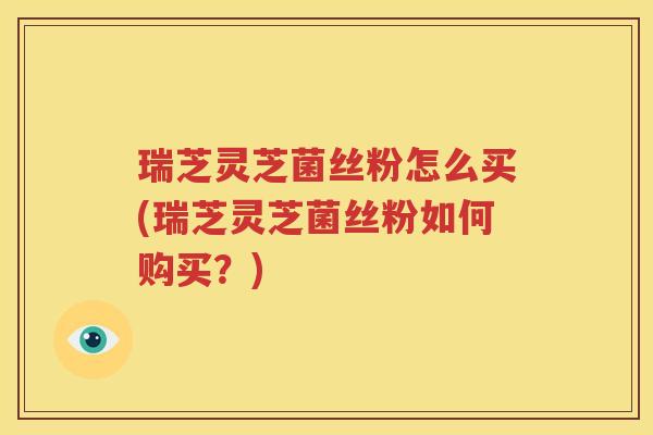 瑞芝灵芝菌丝粉怎么买(瑞芝灵芝菌丝粉如何购买？)