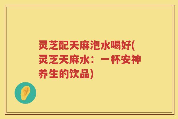 灵芝配天麻泡水喝好(灵芝天麻水：一杯安神养生的饮品)